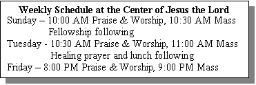 Text Box: Weekly Schedule at the Center of Jesus the Lord
Sunday � 10:00 AM Praise & Worship, 10:30 AM Mass
                Fellowship following
Tuesday - 10:30 AM Praise & Worship, 11:00 AM Mass
                 Healing prayer and lunch following
Friday � 8:00 PM Praise & Worship, 9:00 PM Mass
